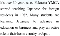 Since 1982, for over 30 years Fukuoka YMCA has been teaching Japanese to foreign residents.
Many students are learning Japanese to advance in education or business and play an active role in their home country or Japa

