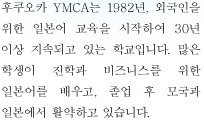 후쿠오카 YMCA는 1982년, 외국인을 위한 일본어 교육을 시작하여 30년 이상 지속되고 있는 학교입니다. 많은 학생이 진학과 비즈니스를 위한 일본어를 배우고, 졸업 후 모국과 일본에서 활약하고 있습니다.