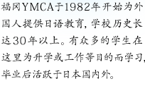 福冈YMCA于1982年开始为外国人提供日语教育，学校历史长达30年以上。
有众多的学生在这里为升学或工作等目的而学习，毕业后活跃于日本国内外。
