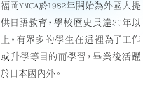 福岡YMCA於1982年開始為外國人提供日語教育，學校歷史長達30年以上。
有眾多的學生在這裡為了工作或升學等目的而學習，畢業後活躍於日本國內外。
