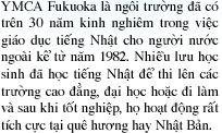 YMCA Fukuoka là ngôi trường đã có trên 30 năm kinh nghiêm trong việc giáo dục tiếng Nhật cho người nước ngoài kể từ năm 1982. Nhiều lưu học sinh đã học tiếng Nhật để thi lên các trường cao đẳng, đại học hoặc đi làm và sau khi tốt nghiệp, họ hoạt động rất tích cực tại quê hương hay Nhật Bản.