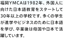 福岡YMCAは1982年、外国人に向けた日本語教育をスタートして30年以上の学校です。多くの学生が進学やビジネスのために日本語を学び、卒業後は母国や日本で活躍しています。